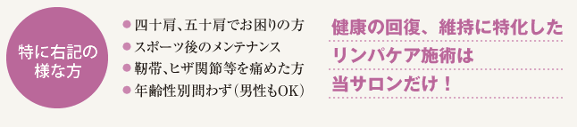特に右記の様な方 四十肩、五十肩でお困りの方、スポーツ後のメンテナンス、靭帯、ヒザ関節等を痛めた方、年齢性別問わず(男性もOK) 健康の回復、維持に特化したリンパケア施術は当サロンだけ!