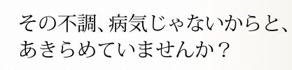 その不調、病気じゃないからと、あきらめていませんか？