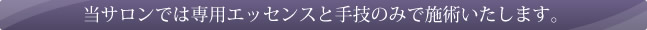 当サロンでは専用エッセンスと手わざのみで施術いたします。